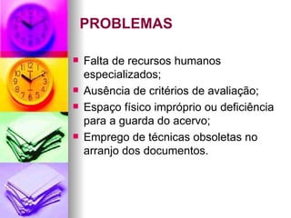 PROBLEMAS Falta de recursos humanos especializados; Ausência de critérios de avaliação; Espaço físico impróprio ou deficiência para a guarda do acervo; Emprego de técnicas obsoletas no arranjo dos documentos. 