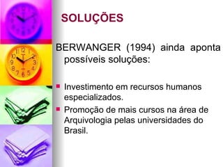 SOLUÇÕES BERWANGER (1994) ainda aponta possíveis soluções: Investimento em recursos humanos especializados.  Promoção de mais cursos na área de Arquivologia pelas universidades do Brasil.  