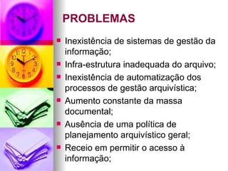 PROBLEMAS Inexistência de sistemas de gestão da informação; Infra-estrutura inadequada do arquivo; Inexistência de automatização dos processos de gestão arquivística; Aumento constante da massa documental; Ausência de uma política de planejamento arquivístico geral; Receio em permitir o acesso à informação; 