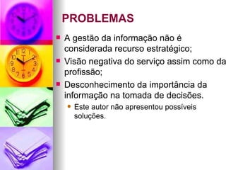PROBLEMAS A gestão da informação não é considerada recurso estratégico; Visão negativa do serviço assim como da profissão; Desconhecimento da importância da informação na tomada de decisões. Este autor não apresentou possíveis soluções. 