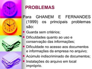 PROBLEMAS Para GHANEM E FERNANDES (1999) os principais problemas são: Guarda sem critérios; Dificuldades quanto ao uso e conservação das informações; Dificuldade no acesso aos documentos e informações da empresa no arquivo; Acúmulo indiscriminado de documentos; Instalações do arquivo em local impróprio.  