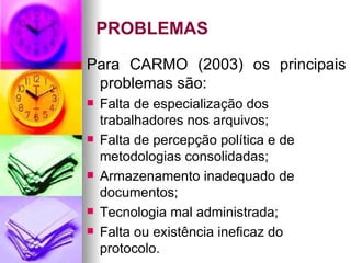 PROBLEMAS Para CARMO (2003) os principais problemas são: Falta de especialização dos trabalhadores nos arquivos; Falta de percepção política e de metodologias consolidadas; Armazenamento inadequado de documentos; Tecnologia mal administrada; Falta ou existência ineficaz do protocolo.  