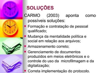 SOLUÇÕES CARMO (2003) aponta como possíveis soluções: Formação e contratação de pessoal qualificado; Mudança da mentalidade política e social em relação aos arquivos; Armazenamento correto; Gerenciamento de documentos produzidos em meios eletrônicos e o controle do uso da  microfilmagem e da digitalização; Correta implementação do protocolo. 