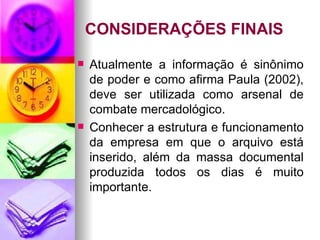 CONSIDERAÇÕES FINAIS Atualmente a informação é sinônimo de poder e como afirma Paula (2002), deve ser utilizada como arsenal de combate mercadológico. Conhecer a estrutura e funcionamento da empresa em que o arquivo está inserido, além da massa documental produzida todos os dias é muito importante. 