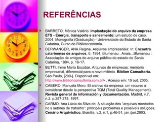REFERÊNCIAS BARRETO, Mônica Valério.  Implantação do arquivo da empresa ETS - Energia, transporte e saneamento:  um estudo de caso. 2004. Monografia (Graduação) - Universidade do Estado de Santa Catarina, Curso de Biblioteconomia. BERWANGER, ANA Regina. Arquivos empresariais: In:  Encontro catarinense de arquivos , 6, 1994. Blumenau . Anais...Blumenau : Associação de amigos do arquivo público do estado de Santa Catarina, 1994, p. 16-17. BUTTI, Irene Maria Escobar. Arquivos de empresas: memória empresarial, diferencial para o novo milênio.  Biblion Consultoria.  São Paulo, [200-]. Disponível em:  http://www.biblionconsultoria.com.br > . Acesso em: 10 out. 2005. CABERO, Manuela Moro.  El archivo  da empresa: um recurso a considerar desde la perspectiva TQM (Total  Quality Management ).  Revista general de información y documentación.  Madrid, v.7, n.2, p.257-275, 1997. CARMO, Ana Lúcia da Silva do. A situação dos “arquivos montados no s setores de trabalho”: principais problemas e possíveis soluções.  Cenário Arquivístico.  Brasília, v.2, n.1, p.46-51, jan./jun.2003. 