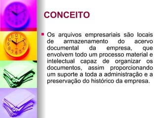 CONCEITO Os arquivos empresariais são locais de armazenamento do acervo documental da empresa, que envolvem todo um processo material e intelectual capaz de organizar os documentos, assim proporcionando um suporte a toda a administração e a preservação do histórico da empresa. 