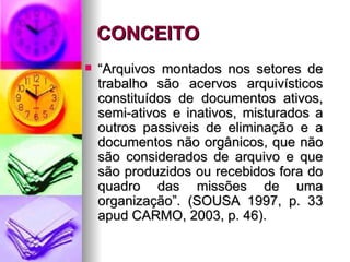 CONCEITO “ Arquivos montados nos setores de trabalho são acervos arquivísticos constituídos de documentos ativos, semi-ativos e inativos, misturados a outros passiveis de eliminação e a documentos não orgânicos, que não são considerados de arquivo e que são produzidos ou recebidos fora do quadro das missões de uma organização”. (SOUSA 1997, p. 33 apud CARMO, 2003, p. 46). 