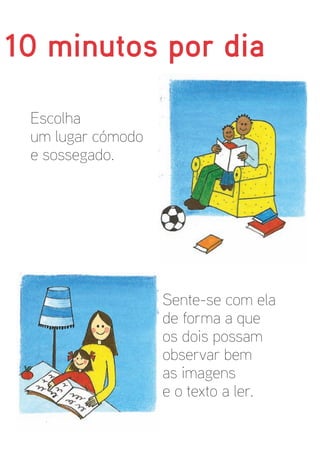 10 minutos por dia

 Escolha
 um lugar cómodo
 e sossegado.




                   Sente-se com ela
                   de forma a que
                   os dois possam
                   observar bem
                   as imagens
                   e o texto a ler.
 