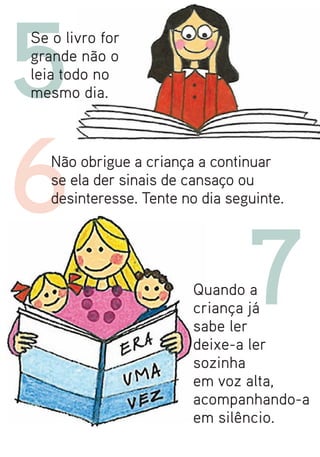 5
Se o livro for
grande não o
leia todo no
mesmo dia.




6  Não obrigue a criança a continuar
   se ela der sinais de cansaço ou
   desinteresse. Tente no dia seguinte.




                        Quando a
                                 7
                        criança já
                        sabe ler
                        deixe-a ler
                        sozinha
                        em voz alta,
                        acompanhando-a
                        em silêncio.
 