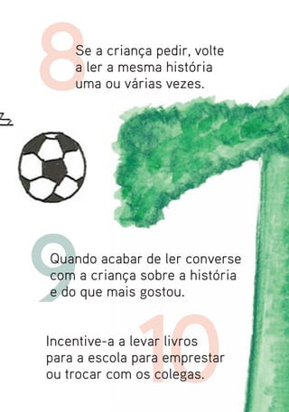 8   Se a criança pedir, volte
    a ler a mesma história
    uma ou várias vezes.




9
Quando acabar de ler converse
com a criança sobre a história
e do que mais gostou.




              10
              8
Incentive-a a levar livros
para a escola para emprestar
ou trocar com os colegas.
 