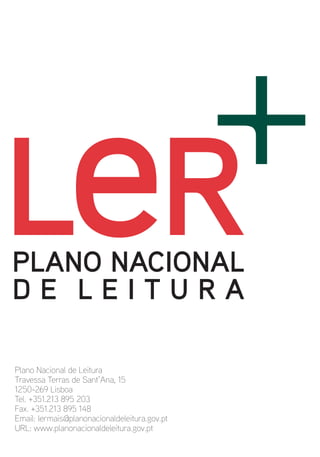 Plano Nacional de Leitura
Travessa Terras de Sant’Ana, 15
1250-269 Lisboa
Tel. +351.213 895 203
Fax. +351.213 895 148
Email: lermais@planonacionaldeleitura.gov.pt
URL: www.planonacionaldeleitura.gov.pt
 