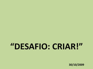 “DESAFIO: CRIAR!” 30/10/2009 