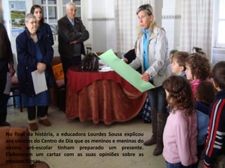 No final da história, a educadora Lourdes Sousa explicou aos utentes do Centro de Dia que os meninos e meninas do ensino pré-escolar tinham preparado um presente. Elaboraram um cartaz com as suas opiniões sobre as pessoas idosas.