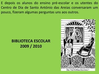 E depois os alunos do ensino pré-escolar e os utentes do Centro de Dia de Santo António das Areias conversaram um pouco, fizeram algumas perguntas uns aos outros.BIBLIOTECA ESCOLAR2009 / 2010