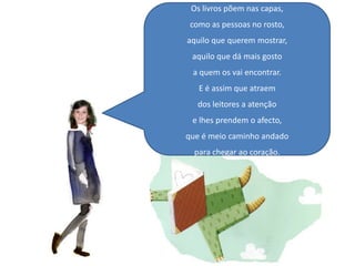 Os livros põem nas capas,como as pessoas no rosto,aquilo que querem mostrar,aquilo que dá mais gostoa quem os vai encontrar.E é assim que atraem dos leitores a atençãoe lhes prendem o afecto,que é meio caminho andadopara chegar ao coração.