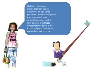 Os livros têm nomesque se chamam títulos,e as partes do seu corpopor vezes chamam-se capítulos;e sentem-se vaidosos se alguém os quer ilustrarcom as cores e os traçosque lembram o céu e o mare com as figuras inventadasque os fazem rir e chorar.