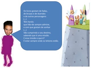 Os livros gostam de fadas,de bruxas e de duendese de outras personagens(…)Têm heróisque hão-de sempre admirar,e com que gostam de sonhar(…)Vão cumprindo o seu destino,sabendo que é uma missão.E essa missão o que é?É estar sempre onde os leitores estão.