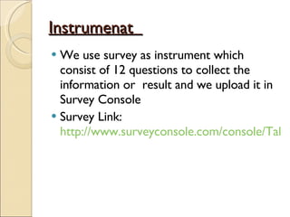 Instrumenat  We use survey as instrument which consist of 12 questions to collect the information or  result and we upload it in Survey Console Survey Link:  http://www.surveyconsole.com/console/TakeSurvey?id=566423   