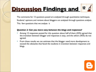 Discussion   Findings and  The comments for 12 questions posed are analyzed through quantitative techniques. Students’ opinions and reviews about bloggers are analyzed through questions analysis This  few questions that we analyze  it  Question 2: Can you move easy between the blogs and responses? Among 12 responses posted for this question about half of them (55%) agreed that the transition between blogger and responses is easy, and the others (45%) do not agreed. From these results we can estimate that the blogger need more development to exceed the obstacles that faced the students in transition between responses and blogs. 