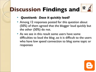 Question6:  Dose it quickly load? Among 12 responses posted for this question about (50%) of them agreed that the blogger loud quickly but the other (50%) do not. As we see in this result some users have some difficulties to loud the blog .so it is difficult to the users who have low speed connection to blog some topic or responses  Discussion   Findings and  
