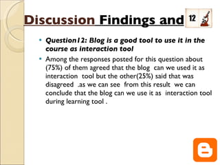 Question12: Blog is a good tool to use it in the course as interaction tool Among the responses posted for this question about (75%) of them agreed that the blog  can we used it as  interaction  tool but the other(25%) said that was disagreed  .as we can see  from this result  we can conclude that the blog can we use it as  interaction tool during learning tool .  Discussion   Findings and  