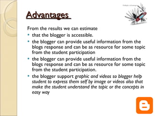 Advantages  From the results we can estimate  that the blogger is accessible. the blogger can provide useful information from the blogs response and can be as resource for some topic from the student participation the blogger can provide useful information from the blogs response and can be as resource for some topic from the student participation. the blogger support  graphic and videos so blogger help student to express them self by image or videos also that make the student understand the topic or the concepts in easy way   
