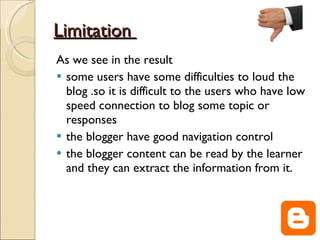 Limitation  As we see in the result  some users have some difficulties to loud the blog .so it is difficult to the users who have low speed connection to blog some topic or responses the blogger have good navigation control  the blogger content can be read by the learner and they can extract the information from it. 