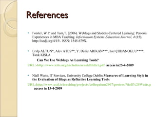 References  Forster, W.P. and Tam,T. (2006). Weblogs and Student-Centered Learning: Personal Experiences in MBA Teaching.  Information Systems Education Journal, 4  (15). http://isedj.org/4/15/. ISSN: 1545-679X. Eralp ALTUN*, Alev ATES**, Y. Deniz ARIKAN***, lker ÇOBANOGLU****, Tarık KISLA Can We Use Weblogs As Learning Tools? URL:-http://www.icits.org/includes/ornekBildiri.pdf   access in25-4-2009 Niall Watts, IT Services, University College Dublin  Measures of Learning Style in the Evaluation of Blogs as Reflective Learning Tools  URL:http://www.ucd.ie/teaching/projects/colloquium2007/posters/Niall%20Watts.pdf   access in 15-4-2009 