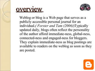overview   Weblog or blog is a Web page that serves as a publicly accessible personal journal for an individual. ( Forster and Tam (2006) )Typically updated daily, blogs often reflect the personality of the author afford immediate-ness, global-ness, connected-ness and engaged-ness for bloggers. They explain immediate-ness as blog postings are available to readers on the weblog as soon as they are posted.  