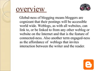 overview  Global-ness of blogging means bloggers are cognizant that their postings will be accessible world wide. Weblogs, as with all websites, can link to, or be linked to from any other weblog or website on the Internet and that is the feature of connected-ness. Also another term engaged-ness as the affordance of  weblogs that invites interaction between the writer and the reader . 