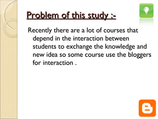 Problem of this study :- Recently there are a lot of courses that depend in the interaction between students to exchange the knowledge and new idea so some course use the bloggers for interaction . 