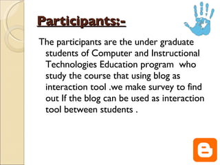 Participants:-   The participants are the under graduate students of Computer and Instructional Technologies Education program  who study the course that using blog as interaction tool .we make survey to find out If the blog can be used as interaction tool between students . 