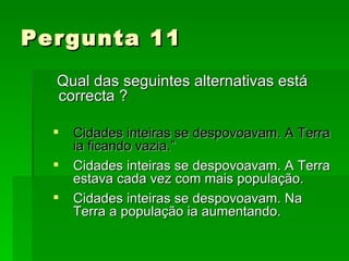 Pergunta 11 Qual das seguintes alternativas está correcta ?   Cidades inteiras se despovoavam. A Terra ia ficando vazia.” Cidades inteiras se despovoavam. A Terra estava cada vez com mais população. Cidades inteiras se despovoavam. Na Terra a população ia aumentando. 