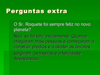 Perguntas extra O Sr. Roquete foi sempre feliz no novo planeta? Não, só foi feliz inicialmente. Quando chegaram mais pessoas e começaram a construir prédios e a abater as árvores, surgiram  as lixeiras e a felicidade desapareceu. 
