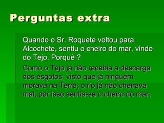 Perguntas extra Quando o Sr. Roquete voltou para Alcochete, sentiu o cheiro do mar, vindo do Tejo. Porquê ? Como o Tejo já não recebia a descarga dos esgotos, visto que já ninguém morava na Terra, o rio já não cheirava mal, por isso sentia-se o cheiro do mar. 