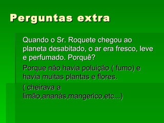 Perguntas extra Quando o Sr. Roquete chegou ao planeta desabitado, o ar era fresco, leve e perfumado. Porquê? Porque não havia poluição ( fumo) e havia muitas plantas e flores. ( cheirava a limão,ananás,mangerico,etc...) 