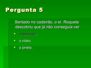Pergunta 5 Sentado no cadeirão, o sr. Roquete descobriu que já não conseguia ver a televisão . o video. a janela. 