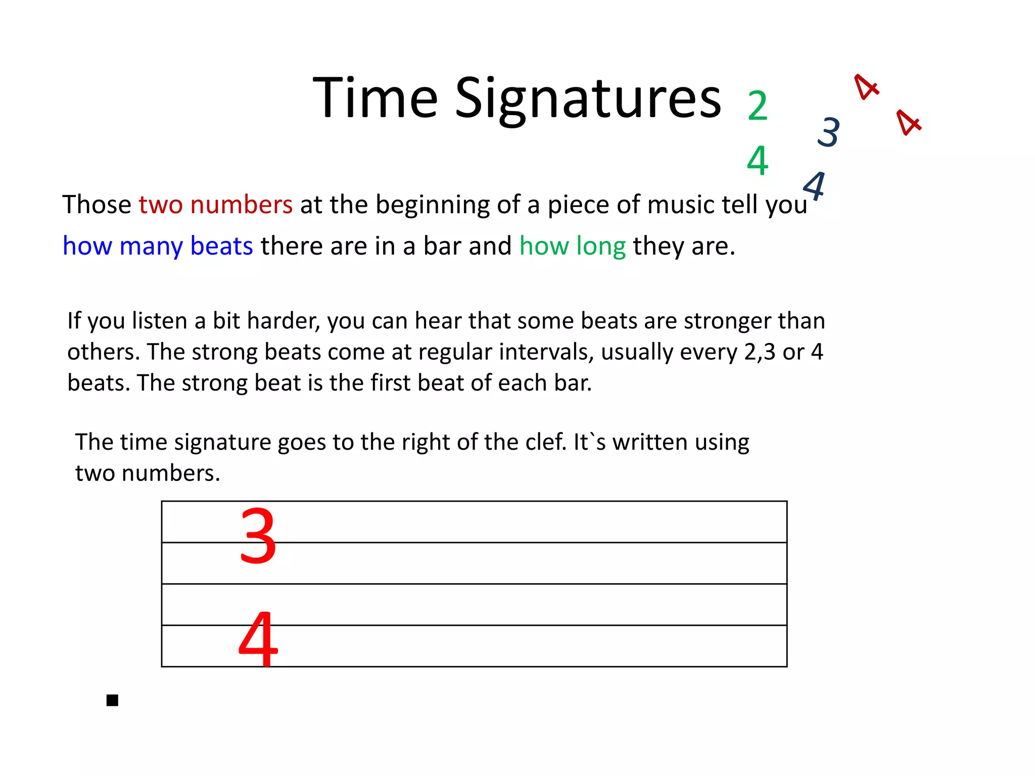 Time Signatures244434Those two numbers at the beginning of a piece of music tell you how many beats there are in a bar and how long they are.If you listen a bit harder, you can hear that some beats are stronger than others. The strong beats come at regular intervals, usually every 2,3 or 4 beats. The strong beat is the first beat of each bar.The time signature goes to the right of the clef. It`s written using two numbers. 34