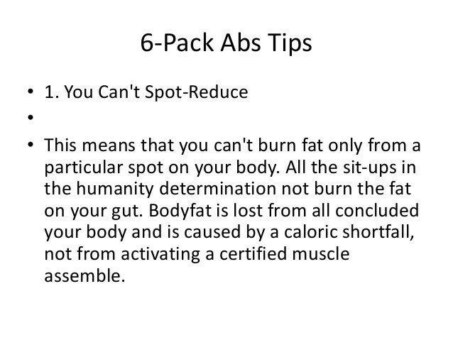 6-Pack Abs Tips
• 1. You Can't Spot-Reduce
•
• This means that you can't burn fat only from a
particular spot on your body. All the sit-ups in
the humanity determination not burn the fat
on your gut. Bodyfat is lost from all concluded
your body and is caused by a caloric shortfall,
not from activating a certified muscle
assemble.
 