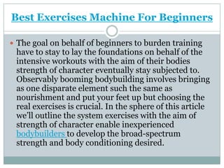 Best Exercises Machine For Beginners The goal on behalf of beginners to burden training have to stay to lay the foundations on behalf of the intensive workouts with the aim of their bodies strength of character eventually stay subjected to. Observably booming bodybuilding involves bringing as one disparate element such the same as nourishment and put your feet up but choosing the real exercises is crucial. In the sphere of this article we’ll outline the system exercises with the aim of strength of character enable inexperienced bodybuilders to develop the broad-spectrum strength and body conditioning desired. 