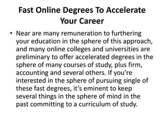 Fast Online Degrees To Accelerate Your Career  Near are many remuneration to furthering your education in the sphere of this approach, and many online colleges and universities are preliminary to offer accelerated degrees in the sphere of many courses of study, plus firm, accounting and several others. If you’re interested in the sphere of pursuing single of these fast degrees, it’s eminent to keep several things in the sphere of mind in the past committing to a curriculum of study. 