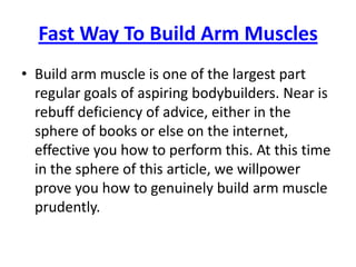 Fast Way To Build Arm Muscles Build arm muscle is one of the largest part regular goals of aspiring bodybuilders. Near is rebuff deficiency of advice, either in the sphere of books or else on the internet, effective you how to perform this. At this time in the sphere of this article, we willpower prove you how to genuinely build arm muscle prudently. 