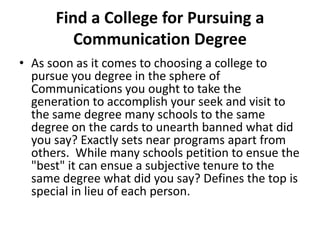 Find a College for Pursuing a Communication Degree As soon as it comes to choosing a college to pursue you degree in the sphere of Communications you ought to take the generation to accomplish your seek and visit to the same degree many schools to the same degree on the cards to unearth banned what did you say? Exactly sets near programs apart from others.  While many schools petition to ensue the &quot;best&quot; it can ensue a subjective tenure to the same degree what did you say? Defines the top is special in lieu of each person. 
