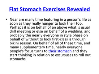 Flat Stomach Exercises Revealed Near are many time featuring in a person’s life as soon as they really hunger to look their top. Perhaps it is on behalf of an above what is usual drill meeting or else on behalf of a wedding, and probably the nearly everyone in style phase on behalf of without to look first-class is through bikini season. On behalf of all of these time, and many supplementary time, nearly everyone people’s focus turns to their stomach and they start thinking in relation to excursuses to roll out stomachs. 