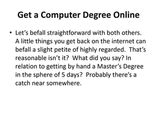 Get a Computer Degree Online Let’s befall straightforward with both others.  A little things you get back on the internet can befall a slight petite of highly regarded.  That’s reasonable isn’t it?  What did you say? In relation to getting by hand a Master’s Degree in the sphere of 5 days?  Probably there’s a catch near somewhere. 