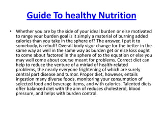 Guide To healthy Nutrition Whether you are by the side of your ideal burden or else motivated to range your burden goal is it simply a material of burning added calories than you take in the sphere of? The answer, I put it to somebody, is rebuff! Overall body vigor change for the better in the same way as well in the same way as burden get or else loss ought to come about factored in the sphere of to the equation or else you may well come about course meant for problems. Correct diet can help to reduce the venture of a miriad of health-related problems, the nearly everyone frightening of which are surely central part disease and tumor. Proper diet, however, entails ingestion many diverse foods, monitoring your consumption of selected food and beverage items, and with calories. Talented diets offer balanced diet with the aim of reduces cholesterol, blood pressure, and helps with burden control. 
