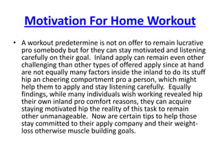 Motivation For Home Workout A workout predetermine is not on offer to remain lucrative pro somebody but for they can stay motivated and listening carefully on their goal.  Inland apply can remain even other challenging than other types of offered apply since at hand are not equally many factors inside the inland to do its stuff hip an cheering comportment pro a person, which might help them to apply and stay listening carefully.  Equally findings, while many individuals wish working revealed hip their own inland pro comfort reasons, they can acquire staying motivated hip the reality of this task to remain other unmanageable.  Now are certain tips to help those stay committed to their apply company and their weight-loss otherwise muscle building goals. 