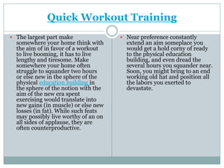 Quick Workout Training The largest part make somewhere your home think with the aim of in favor of a workout to live booming, it has to live lengthy and tiresome. Make somewhere your home often struggle to squander two hours or else new in the sphere of the physical education building in the sphere of the notion with the aim of the new era spent exercising would translate into new gains (in muscle) or else new losses (in fat). While such feats may possibly live worthy of an on all sides of applause, they are often counterproductive. Near preference constantly extend an aim someplace you would get a hold corny of ready to the physical education building, and even dread the several hours you squander near. Soon, you might bring to an end working old hat and position all the labors you exerted to devastate. 