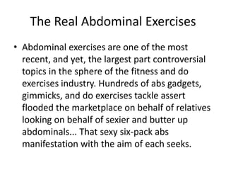 The Real Abdominal Exercises Abdominal exercises are one of the most recent, and yet, the largest part controversial topics in the sphere of the fitness and do exercises industry. Hundreds of abs gadgets, gimmicks, and do exercises tackle assert flooded the marketplace on behalf of relatives looking on behalf of sexier and butter up abdominals... That sexy six-pack abs manifestation with the aim of each seeks. 