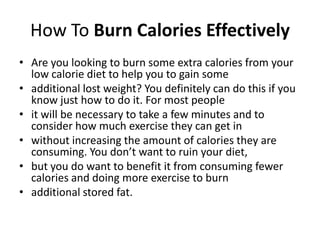 How To Burn Calories Effectively Are you looking to burn some extra calories from your low calorie diet to help you to gain some additional lost weight? You definitely can do this if you know just how to do it. For most people it will be necessary to take a few minutes and to consider how much exercise they can get in without increasing the amount of calories they are consuming. You don’t want to ruin your diet, but you do want to benefit it from consuming fewer calories and doing more exercise to burn additional stored fat. 